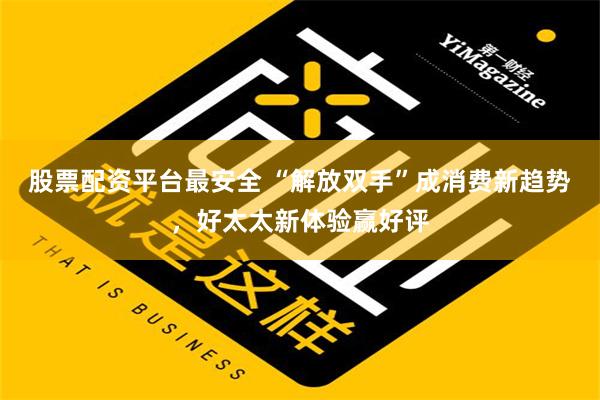 股票配资平台最安全 “解放双手”成消费新趋势，好太太新体验赢好评