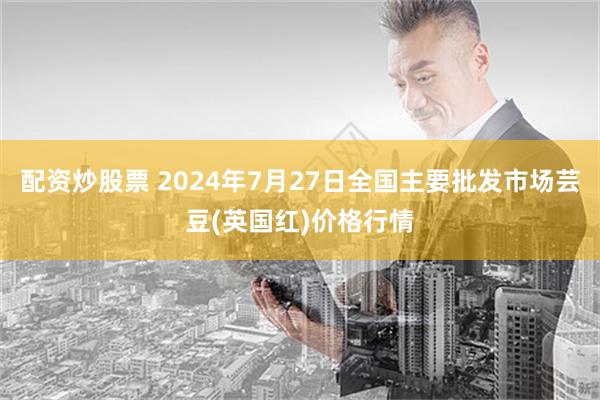 配资炒股票 2024年7月27日全国主要批发市场芸豆(英国红)价格行情