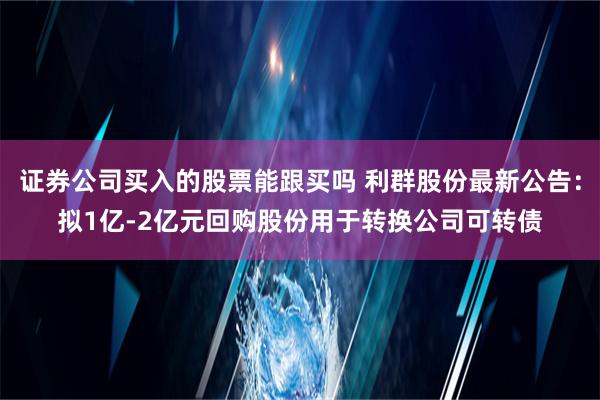 证券公司买入的股票能跟买吗 利群股份最新公告：拟1亿-2亿元回购股份用于转换公司可转债