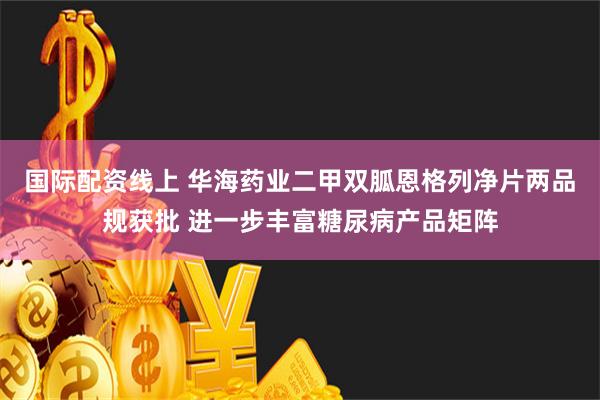 国际配资线上 华海药业二甲双胍恩格列净片两品规获批 进一步丰富糖尿病产品矩阵