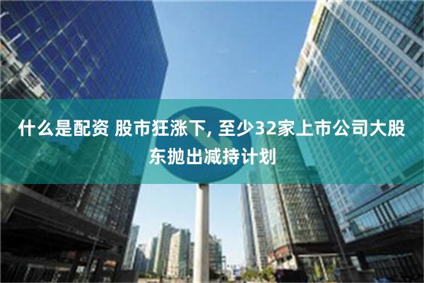 什么是配资 股市狂涨下, 至少32家上市公司大股东抛出减持计划