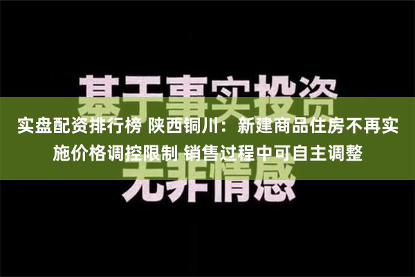 实盘配资排行榜 陕西铜川：新建商品住房不再实施价格调控限制 销售过程中可自主调整