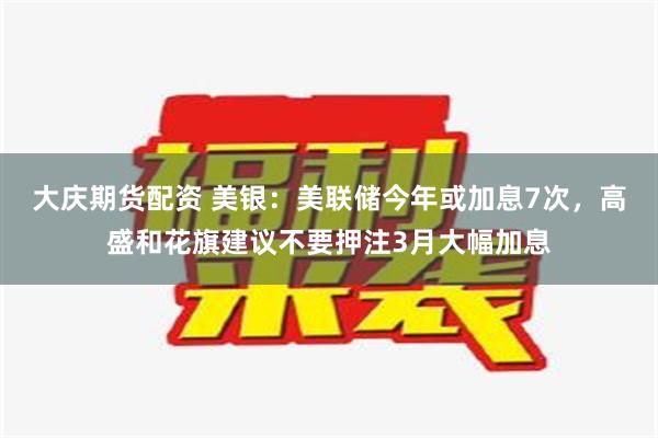 大庆期货配资 美银：美联储今年或加息7次，高盛和花旗建议不要押注3月大幅加息