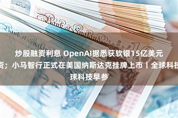 炒股融资利息 OpenAI据悉获软银15亿美元新投资；小马智行正式在美国纳斯达克挂牌上市丨全球科技早参