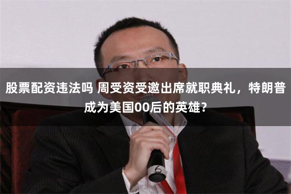 股票配资违法吗 周受资受邀出席就职典礼，特朗普成为美国00后的英雄？